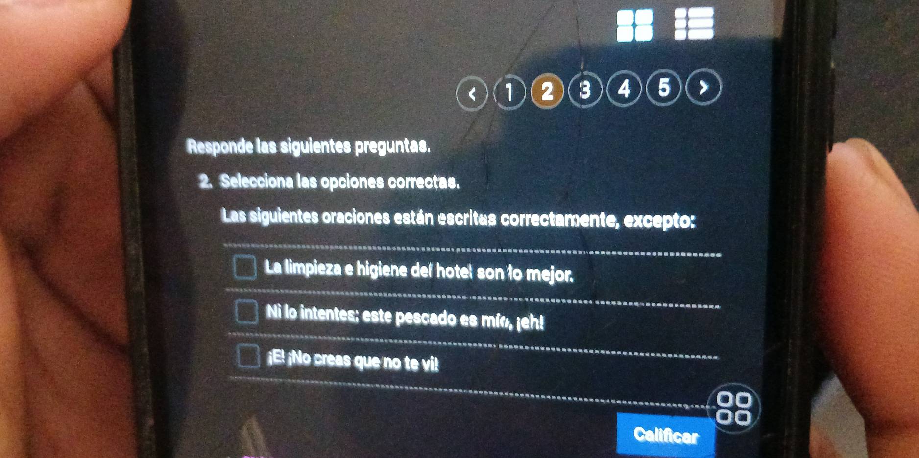 < 1  2 3 4 5
Responde las siguientes preguntas.
2. Selecciona las opciones correctas.
Las siguientes oraciones están escritas correctamente, excepto:
_
La limpieza e higiene del hotel son lo mejor.
Ni lo intentes; este pescado es mío, ¡eh!
¡E! ¡No creas que no te vi!
Calificar