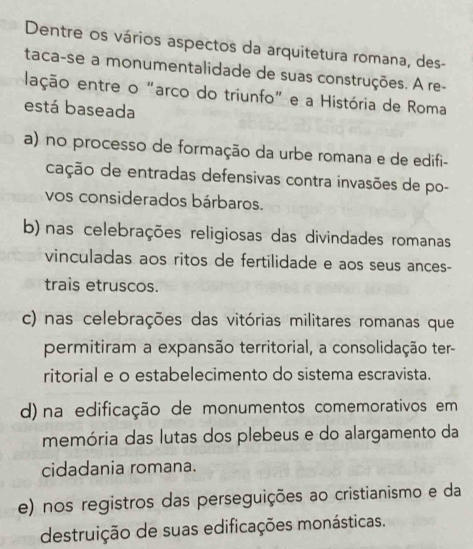 Dentre os vários aspectos da arquitetura romana, des-
taca-se a monumentalidade de suas construções. A re-
lação entre o “arco do triunfo” e a História de Roma
está baseada
a) no processo de formação da urbe romana e de edifi-
cação de entradas defensivas contra invasões de po-
vos considerados bárbaros.
b) nas celebrações religiosas das divindades romanas
vinculadas aos ritos de fertilidade e aos seus ances-
trais etruscos.
c) nas celebrações das vitórias militares romanas que
permitiram a expansão territorial, a consolidação ter-
ritorial e o estabelecimento do sistema escravista.
d) na edificação de monumentos comemorativos em
memória das lutas dos plebeus e do alargamento da
cidadania romana.
e) nos registros das perseguições ao cristianismo e da
destruição de suas edificações monásticas.