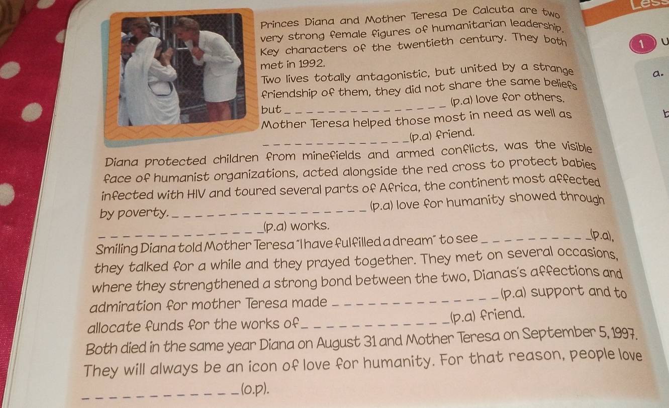 Princes Diana and Mother Teresa De Calcuta are two 
very strong female figures of humanitarian leadership. 
Key characters of the twentieth century. They both ①u 
met in 1992. 
Two lives totally antagonistic, but united by a strange a. 
friendship of them, they did not share the same beliefs 
but_ (p.a) love for others. 
Mother Teresa helped those most in need as well as 
b 
_ 
(p.a) friend. 
Diana protected children from minefields and armed conflicts, was the visible 
face of humanist organizations, acted alongside the red cross to protect babies 
infected with HIV and toured several parts of Africa, the continent most affected 
by poverty. _(p.a) love for humanity showed through 
_ 
(p.a) works. 
Smiling Diana told Mother Teresa “I have fulfilled a dream” to see_ 
(p.a), 
they talked for a while and they prayed together. They met on several occasions, 
where they strengthened a strong bond between the two, Dianas's affections and 
_(p.a) support and to 
admiration for mother Teresa made 
allocate funds for the works of_ 
(p.a) friend. 
Both died in the same year Diana on August 31 and Mother Teresa on September 5, 1997. 
They will always be an icon of love for humanity. For that reason, people love 
_(o,p).