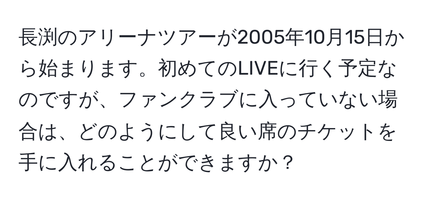 長渕のアリーナツアーが2005年10月15日から始まります。初めてのLIVEに行く予定なのですが、ファンクラブに入っていない場合は、どのようにして良い席のチケットを手に入れることができますか？