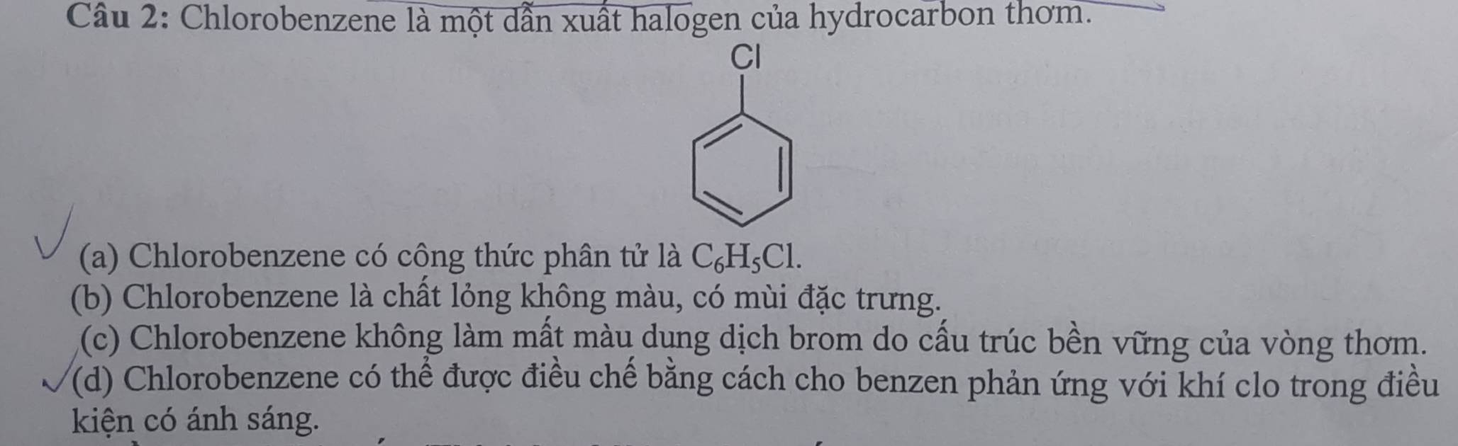 Chlorobenzene là một dẫn xuất halogen của hydrocarbon thơm.
Cl
(a) Chlorobenzene có công thức phân tử là C_6H_5Cl. 
(b) Chlorobenzene là chất lỏng không màu, có mùi đặc trưng.
(c) Chlorobenzene không làm mất màu dụng dịch brom do cấu trúc bền vững của vòng thơm.
(d) Chlorobenzene có thể được điều chế bằng cách cho benzen phản ứng với khí clo trong điều
kiện có ánh sáng.