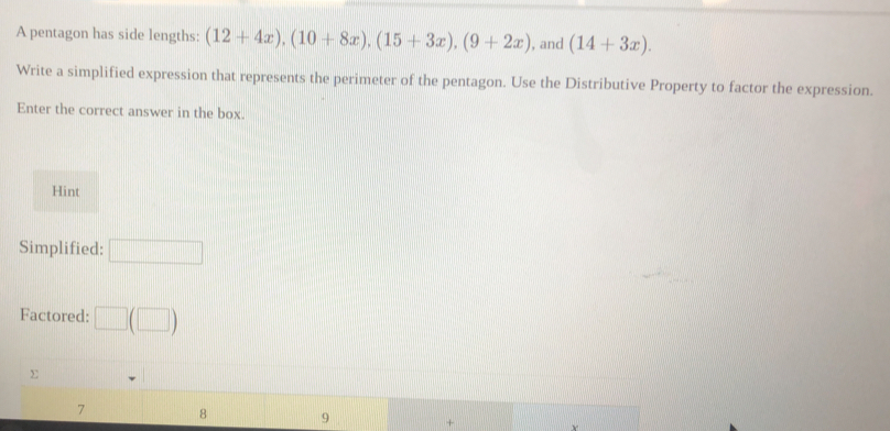 A pentagon has side lengths: (12+4x), (10+8x), (15+3x), (9+2x) ), and (14+3x). 
Write a simplified expression that represents the perimeter of the pentagon. Use the Distributive Property to factor the expression.
Enter the correct answer in the box.
Hint
Simplified:
Factored:
7 8 9