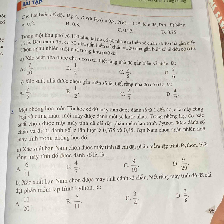 bài tạp
T s    h u  a không đưốn 
lột 4 Cho hai biến cố độc lập A, B với
có A. 0,2. B. 0,8. P(A)=0,8,P(B)=0,25. Khi đó, P(A|B) bǎng:
C. 0,25. D. 0,75.
Bc 2 Trong một khu phố có 100 nhà, tại đó có 60 nhà gắn biển số chẵn và 40 nhà gắn biển
số lẻ. Bên cạnh đó, có 50 nhà gắn biển số chẵn và 20 nhà gắn biển số lẻ đều có ô tô.
u Chọn ngẫu nhiên một nhà trong khu phố đó.
/,
a) Xác suất nhà được chọn có ô tô, biết rằng nhà đó gắn biển số chẵn, là:
A.  7/10 . B.  1/2 .
C.  3/5 .  5/6 .
D.
b) Xác suất nhà được chọn gắn biển số lẻ, biết rằng nhà đó có ô tô, là:
B.
A.  2/5 .  1/2 .  2/7 . D.  4/7 .
C.
3, Một phòng học môn Tin học có 40 máy tính được đánh số từ 1 đến 40, các máy cùng
loại và cùng màu, mỗi máy được đánh một số khác nhau. Trong phòng học đó, xác
suất chọn được một máy tính đã cài đặt phần mềm lập trình Python được đánh số
chẵn và được đánh số lẻ lần lượt là 0,375 và 0,45. Bạn Nam chọn ngẫu nhiên một
máy tính trong phòng học đó.
a) Xác suất bạn Nam chọn được máy tính đã cài đặt phần mềm lập trình Python, biết
rằng máy tính đó được đánh số lẻ, là:
D.
A.  6/11 .  4/7 .  9/10 .  9/20 .
B.
C.
b) Xác suất bạn Nam chọn được máy tính đánh số chẵn, biết rằng máy tính đó đã cài
đặt phần mềm lập trình Python, là:
A.  11/20 .  5/11 .
D.
B.
C.  3/4 .  3/8 .
95