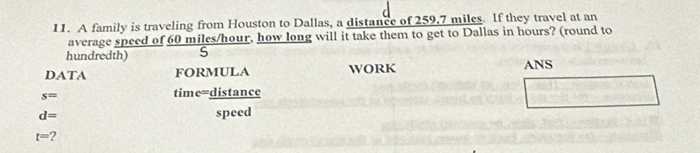 A family is traveling from Houston to Dallas, a distance of 259.7 miles. If they travel at an 
average speed of 60 miles/hour, how long will it take them to get to Dallas in hours? (round to 
hundredth) S 
DATA formulA WORK ANS
s=
time=distance
d= speed
t= ?