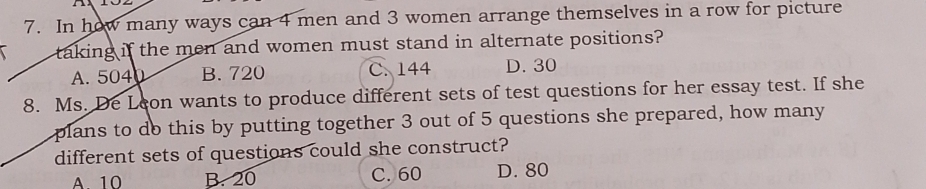 In how many ways can 4 men and 3 women arrange themselves in a row for picture
taking if the men and women must stand in alternate positions?
A. 5040 B. 720 C. 144 D. 30
8. Ms. De Leon wants to produce different sets of test questions for her essay test. If she
plans to do this by putting together 3 out of 5 questions she prepared, how many
different sets of questions could she construct?
A 10 B. 20 C. 60 D. 80