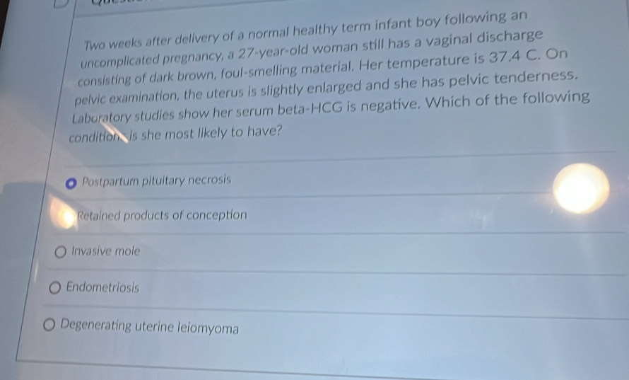 Two weeks after delivery of a normal healthy term infant boy following an
uncomplicated pregnancy, a 27-year-old woman still has a vaginal discharge
consisting of dark brown, foul-smelling material. Her temperature is 37.4 C. On
pelvic examination, the uterus is slightly enlarged and she has pelvic tenderness.
Laburatory studies show her serum beta-HCG is negative. Which of the following
condition is she most likely to have?
Postpartum pituitary necrosis
Retained products of conception
Invasive mole
Endometriosis
Degenerating uterine leiomyoma