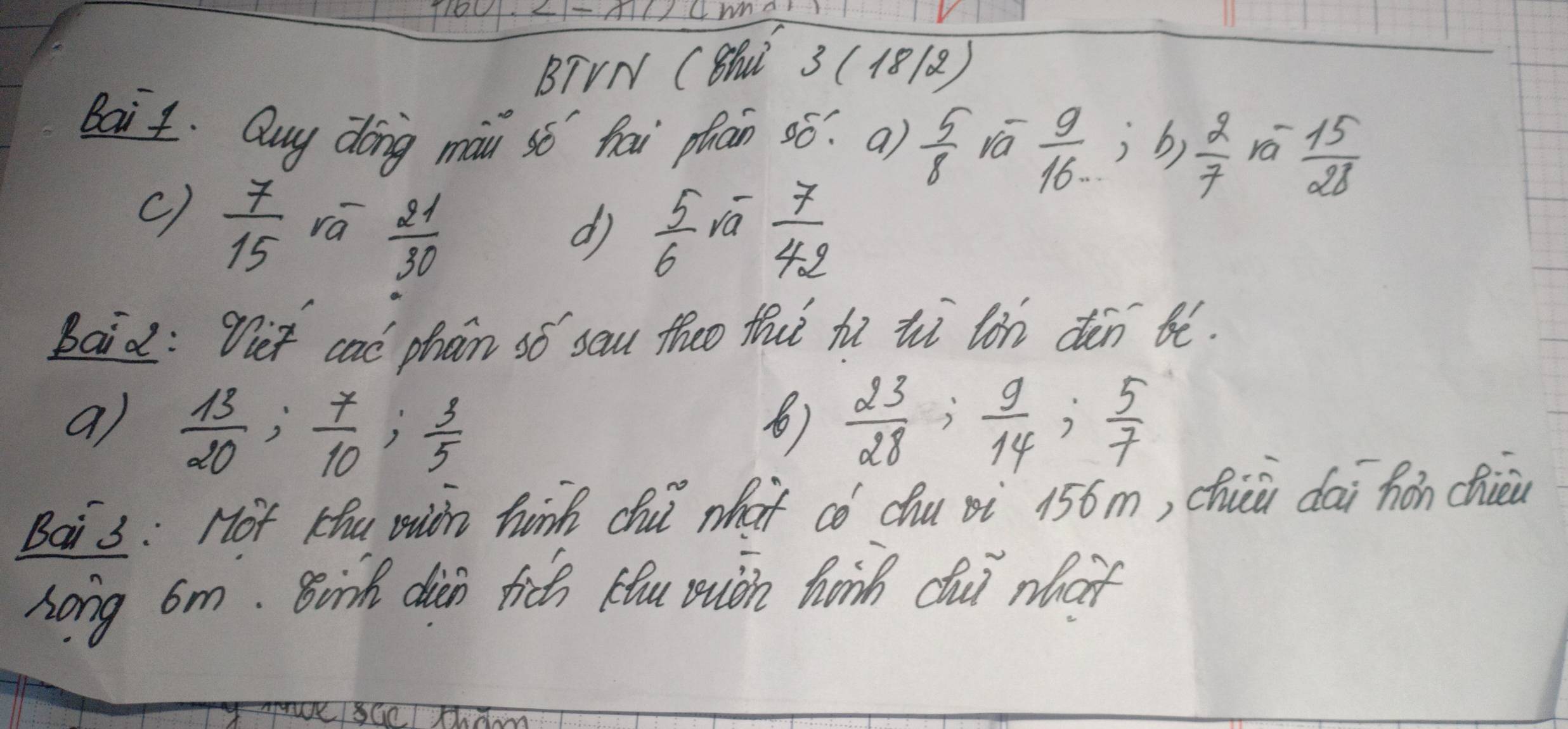 BTVN C8hN 3 (18) 
Bait. Quy dong mau sǒ hai phan 00^- a)  5/8  Va  9/16 , b,  2/7  rá  15/28 
c)  7/15  ra  21/30 
d  5/6   7/42 
va 
Baid: Tet cal phan só sau theo thuǐ hi ihi lin dàn ió. 
a)  13/20 ;  7/10 ;  3/5   23/28 ;  9/14 ;  5/7 
Bai 3: Hot Khu uion hnk chu what có chu pi 156m, chù dai hǎn chièu 
Long 6m. Binh dian fich Hou uuch hanh dui what 
sGc/ Xhdom