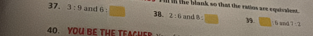 in the blank so that the ratios are equivalent. 
37. 3:9 and 6 : 8 : 39. □ :6 and 7:2
38. 2:6 and 
40. YOU BE THE TEAGHER