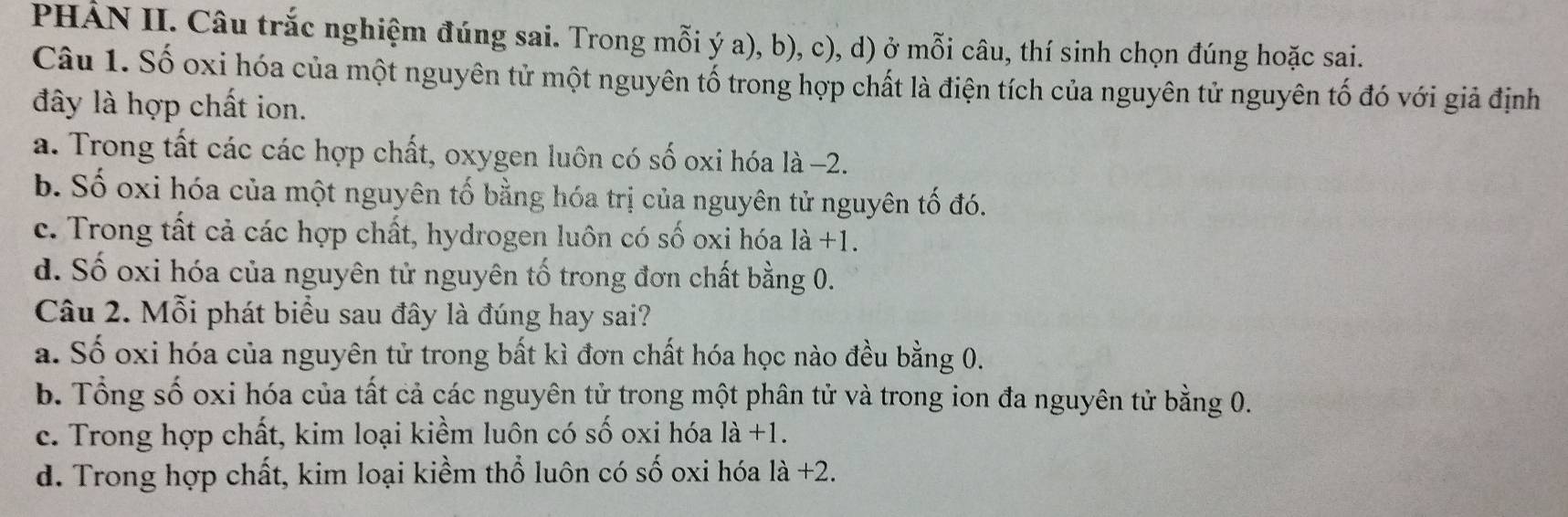 PHẢN II. Câu trắc nghiệm đúng sai. Trong mỗi ý a), b), c), d) ở mỗi câu, thí sinh chọn đúng hoặc sai.
Câu 1. Số oxi hóa của một nguyên tử một nguyên tố trong hợp chất là điện tích của nguyên tử nguyên tố đó với giả định
đây là hợp chất ion.
a. Trong tất các các hợp chất, oxygen luôn có số oxi hóa là −2.
b. Số oxi hóa của một nguyên tố bằng hóa trị của nguyên tử nguyên tố đó.
c. Trong tất cả các hợp chất, hydrogen luôn có số oxi hóa là +1.
d. Số oxi hóa của nguyên tử nguyên tố trong đơn chất bằng 0.
Câu 2. Mỗi phát biểu sau đây là đúng hay sai?
a. Số oxi hóa của nguyên tử trong bất kì đơn chất hóa học nào đều bằng 0.
b. Tổng số oxi hóa của tất cả các nguyên tử trong một phân tử và trong ion đa nguyên tử bằng 0.
c. Trong hợp chất, kim loại kiềm luôn có số oxi hóa 1a+1.
d. Trong hợp chất, kim loại kiềm thổ luôn có số oxi hóa 1a+2.