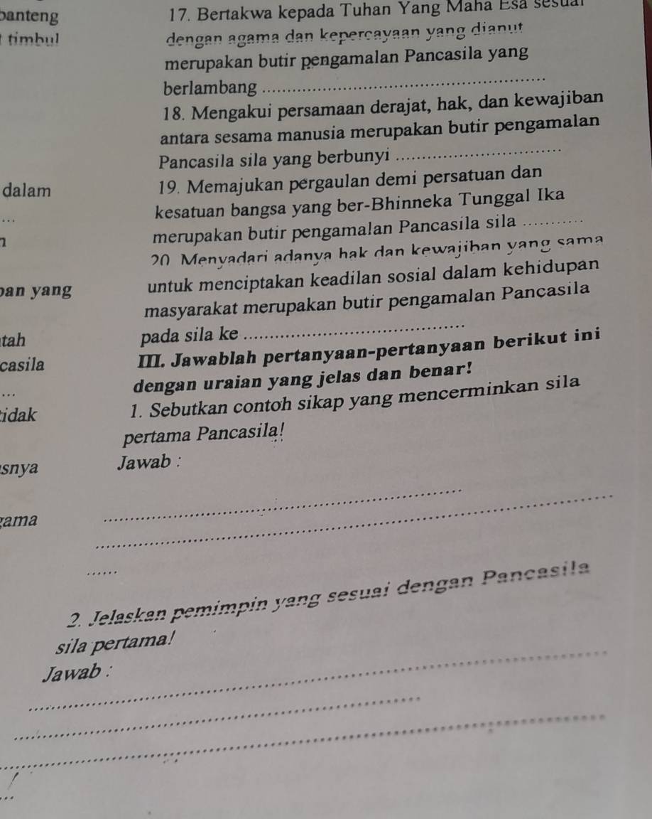 banteng 17. Bertakwa kepada Tuhan Yang Maha Esa sesua 
timbul dengan agama dan keperçayaan yang dianut 
_ 
merupakan butir pengamalan Pancasila yang 
berlambang 
18. Mengakui persamaan derajat, hak, dan kewajiban 
antara sesama manusia merupakan butir pengamalan 
Pancasila sila yang berbunyi 
_ 
dalam 19. Memajukan pergaulan demi persatuan dan 
.. . kesatuan bangsa yang ber-Bhinneka Tunggal Ika 
1 
merupakan butir pengamalan Pancasila sila
20 Menyadari adanya hak dan kewajiban yang sama 
an yang untuk menciptakan keadilan sosial dalam kehidupan 
_ 
masyarakat merupakan butir pengamalan Pancasila 
tah pada sila ke 
casila 
III. Jawablah pertanyaan-pertanyaan berikut ini 
... dengan uraian yang jelas dan benar! 
idak 
1. Sebutkan contoh sikap yang mencerminkan sila 
pertama Pancasila! 
snya Jawab : 
gama 
_ 
_ 
2. Jelaskan pemimpin yang sesuai dengan Pançasila 
_ 
sila pertama! 
Jawab : 
_ 
_