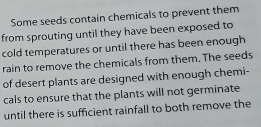 Some seeds contain chemicals to prevent them 
from sprouting until they have been exposed to 
cold temperatures or until there has been enough 
rain to remove the chemicals from them. The seeds 
of desert plants are designed with enough chemi- 
cals to ensure that the plants will not germinate 
until there is sufficient rainfall to both remove the