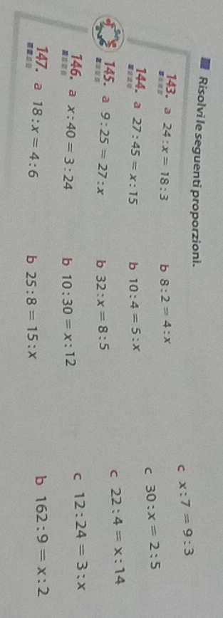 Risolvi le seguenti proporzioni. x:7=9:3
C
143. a 24:x=18:3 b 8:2=4:x
C 30:x=2:5
144. a 27:45=x:15 b 10:4=5:x
C 22:4=x:14
145. a 9:25=27:x b 32:x=8:5
146. a x:40=3:24 b 10:30=x:12
C 12:24=3:x
147. a 18:x=4:6
b 162:9=x:2
b 25:8=15:x