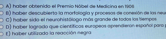 A) haber obtenido el Premio Nóbel de Medicina en 1906
B) haber descubierto la morfología y procesos de conexión de las neur
C) haber sido el neurohistólogo más grande de todos los tiempos
D) haber logrado que científicos europeos aprendieran español para p
E) haber utilizado la reacción negra