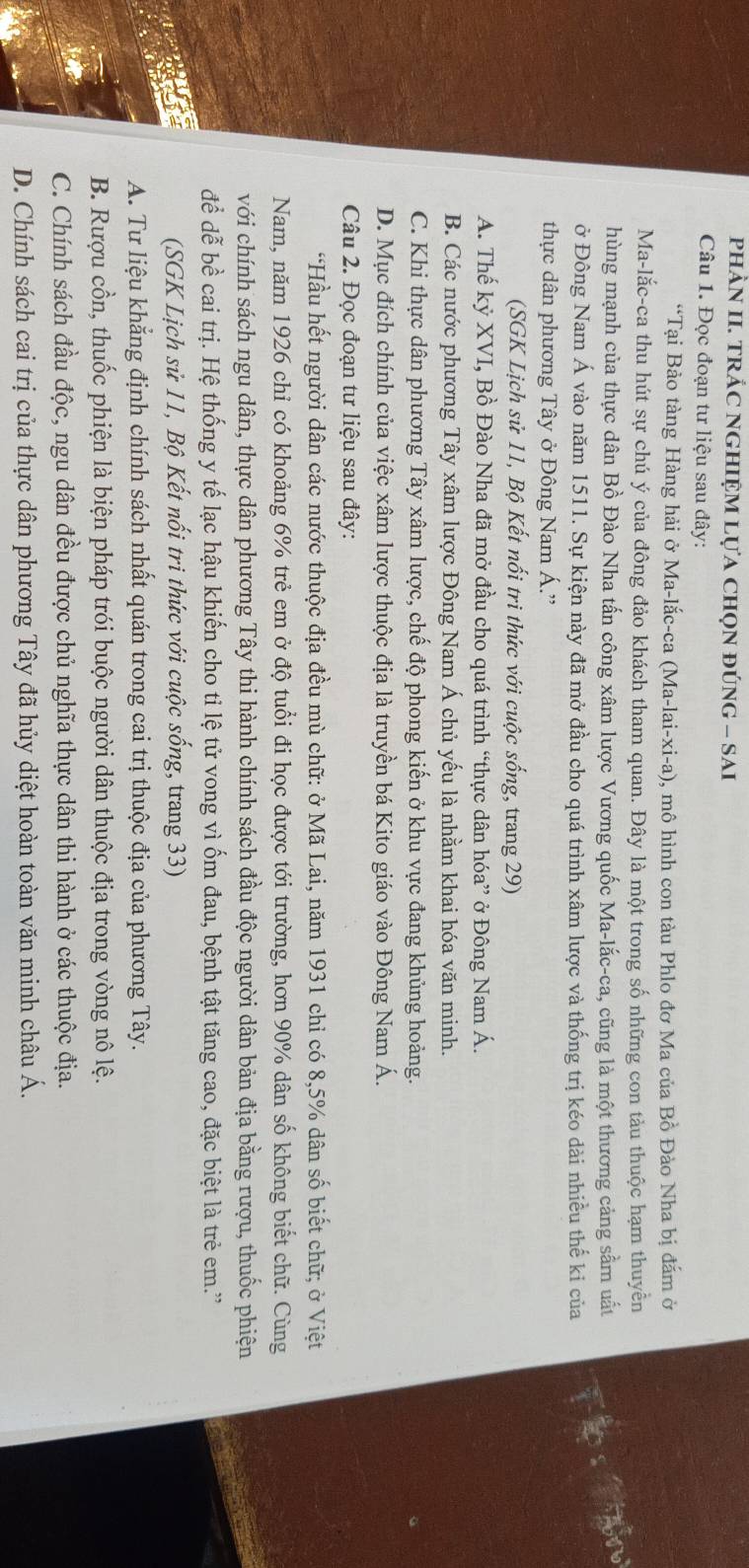 phÀN II. TRÁC NGHIỆM Lựa chọN đÚnG - SAI
Câu 1. Đọc đoạn tư liệu sau đây:
“Tại Bảo tàng Hàng hải ở Ma-lắc-ca (Ma-lai-xi-a), mô hình con tàu Phlo đơ Ma của Bồ Đào Nha bị đắm ở
Ma-lắc-ca thu hút sự chú ý của đông đảo khách tham quan. Đây là một trong số những con tàu thuộc hạm thuyền
hùng mạnh của thực dân Bồ Đào Nha tấn công xâm lược Vương quốc Ma-lắc-ca, cũng là một thương cảng sầm uất
n
ở Đông Nam Á vào năm 1511. Sự kiện này đã mở đầu cho quá trình xâm lược và thống trị kéo dài nhiều thế kỉ của
thực dân phương Tây ở Đông Nam Á.'
(SGK Lịch sử 11, Bộ Kết nổi tri thức với cuộc sống, trang 29)
A. Thế kỷ XVI, Bồ Đào Nha đã mở đầu cho quá trình “thực dân hóa” ở Đông Nam Á.
B. Các nước phương Tây xâm lược Đông Nam Á chủ yếu là nhằm khai hóa văn minh.
C. Khi thực dân phương Tây xâm lược, chế độ phong kiến ở khu vực đang khủng hoảng.
D. Mục đích chính của việc xâm lược thuộc địa là truyền bá Kito giáo vào Đông Nam Á.
Câu 2. Đọc đoạn tư liệu sau đây:
*Hầu hết người dân các nước thuộc địa đều mù chữ: ở Mã Lai, năm 1931 chỉ có 8,5% dân số biết chữ; ở Việt
Nam, năm 1926 chỉ có khoảng 6% trẻ em ở độ tuổi đi học được tới trường, hơn 90% dân số không biết chữ. Cùng
với chính sách ngu dân, thực dân phương Tây thi hành chính sách đầu độc người dân bản địa bằng rượu, thuốc phiện
để dễ bề cai trị. Hệ thống y tế lạc hậu khiến cho tỉ lệ tử vong vì ốm đau, bệnh tật tăng cao, đặc biệt là trẻ em.'
(SGK Lịch sử 11, Bộ Kết nổi tri thức với cuộc sống, trang 33)
A. Tư liệu khẳng định chính sách nhất quán trong cai trị thuộc địa của phương Tây.
B. Rượu cồn, thuốc phiện là biện pháp trói buộc người dân thuộc địa trong vòng nô lệ.
C. Chính sách đầu độc, ngu dân đều được chủ nghĩa thực dân thi hành ở các thuộc địa.
D. Chính sách cai trị của thực dân phương Tây đã hủy diệt hoàn toàn văn minh châu Á.