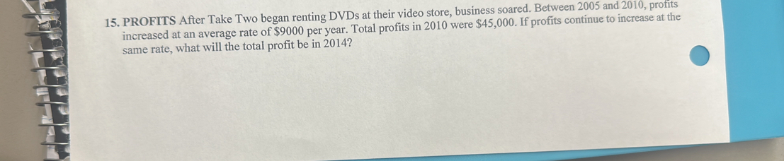 PROFITS After Take Two began renting DVDs at their video store, business soared. Between 2005 and 2010, profits 
increased at an average rate of $9000 per year. Total profits in 2010 were $45,000. If profits continue to increase at the 
same rate, what will the total profit be in 2014?