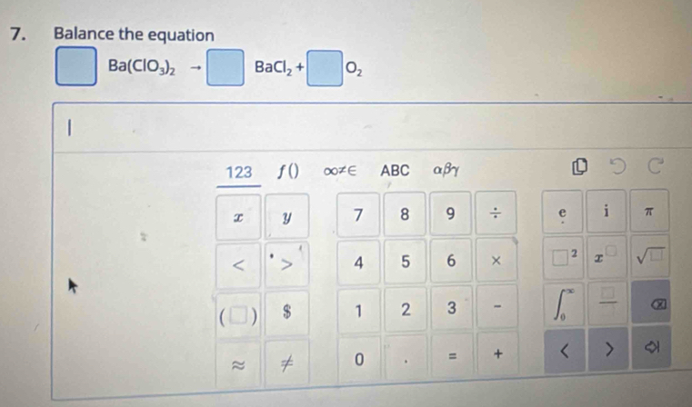 Balance the equation
□ Ba(ClO_3)_2to □ BaCl_2+□ O_2
|
123 ƒ() ∞≠∈ ABC αβγ
x y 7 8 9 ÷ e i π. 
< 
4 5 6 × 2 C sqrt(□ )
 ) $ 1 2 3 ∈t _0^((∈fty) frac □)□ 
≈ ≠ 0 . = + < >