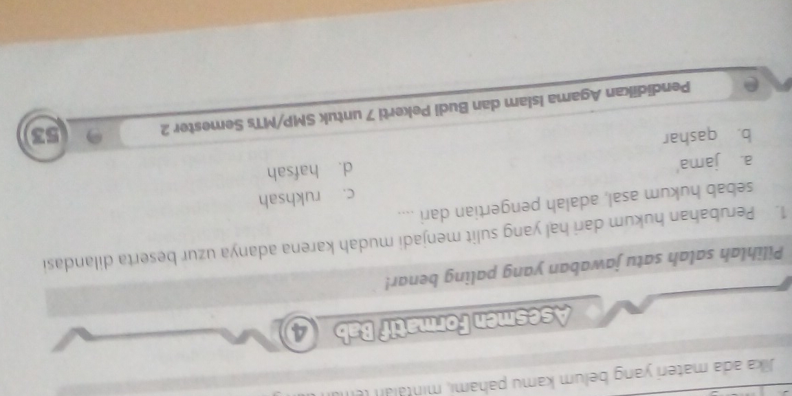 Jika ada materi yang belum kamu pahami, minta n t 
Asesmen Formatif Bab ④
Pilihlah salah satu jawaban yang paling benar!
1. Perubahan hukum dari hal yang sulit menjadi mudah karena adanya uzur beserta dilandasi
sebab hukum asal, adalah pengertian dari ....
a. jama' c. rukhsah
d. hafsah
b. qashar 53
e Pendidikan Agama Islam dan Budi Pekerti 7 untuk SMP/MTs Semester 2