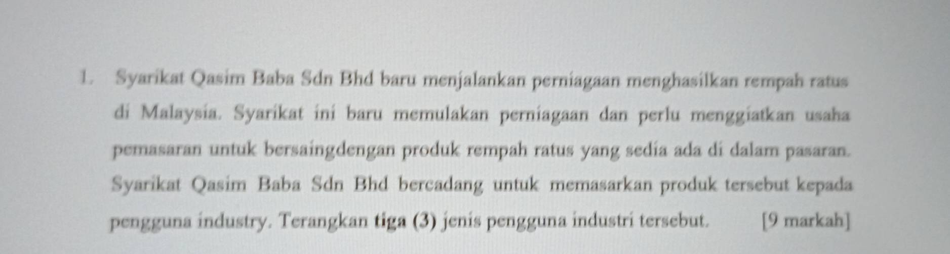 Syarikat Qasim Baba Sdn Bhd baru menjalankan perniagaan menghasilkan rempah ratus 
di Malaysia. Syarikat ini baru memulakan perniagaan dan perlu menggiatkan usaha 
pemasaran untuk bersaingdengan produk rempah ratus yang sedía ada di dalam pasaran. 
Syarikat Qasim Baba Sdn Bhd bercadang untuk memasarkan produk tersebut kepada 
pengguna industry. Terangkan tiga (3) jenis pengguna industri tersebut. [9 markah]