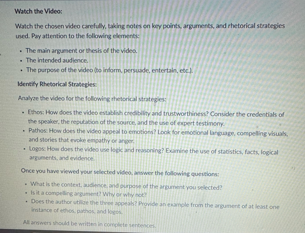 Watch the Video: 
Watch the chosen video carefully, taking notes on key points, arguments, and rhetorical strategies 
used. Pay attention to the following elements: 
The main argument or thesis of the video. 
The intended audience. 
The purpose of the video (to inform, persuade, entertain, etc.). 
Identify Rhetorical Strategies: 
Analyze the video for the following rhetorical strategies: 
Ethos: How does the video establish credibility and trustworthiness? Consider the credentials of 
the speaker, the reputation of the source, and the use of expert testimony. 
Pathos: How does the video appeal to emotions? Look for emotional language, compelling visuals, 
and stories that evoke empathy or anger. 
Logos: How does the video use logic and reasoning? Examine the use of statistics, facts, logical 
arguments, and evidence. 
Once you have viewed your selected video, answer the following questions: 
What is the context, audience, and purpose of the argument you selected? 
Is it a compelling argument? Why or why not? 
Does the author utilize the three appeals? Provide an example from the argument of at least one 
instance of ethos, pathos, and logos. 
All answers should be written in complete sentences.