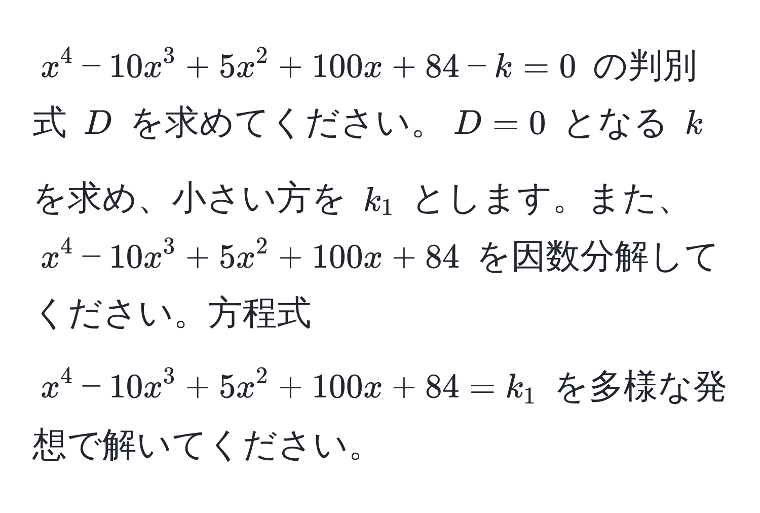 $x^4 - 10x^3 + 5x^2 + 100x + 84 - k = 0$ の判別式 $D$ を求めてください。$D=0$ となる $k$ を求め、小さい方を $k_1$ とします。また、$x^4 - 10x^3 + 5x^2 + 100x + 84$ を因数分解してください。方程式 $x^4 - 10x^3 + 5x^2 + 100x + 84 = k_1$ を多様な発想で解いてください。