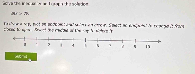 Solve the inequality and graph the solution.
39k>78
To draw a ray, plot an endpoint and select an arrow. Select an endpoint to change it from 
closed to open. Select the middle of the ray to delete it. 
Submit