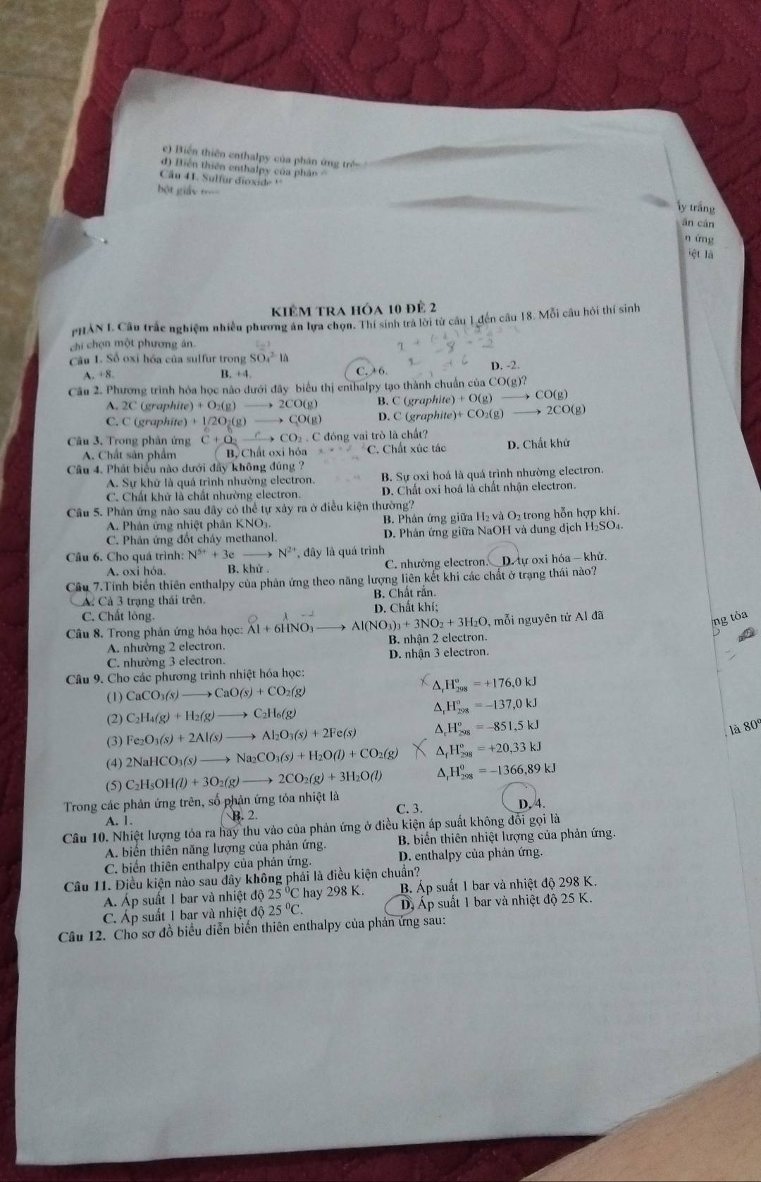 c) Biến thiên enthalpy của phân ứng trẻ
d) Biển thiên enthalpy của pháân  
Cu 41. Sulfur dioxide ''
= ột giáy =====
ly trắng
ān càn
n ứng
iệt là
kiêm tra hóa 10 để 2
PHAN L Câu trắc nghiệm nhiều phương án lựa chọn. Thí sinh trả lời từ câu 1 đến câu 18. Mỗi câu hỏi thí sinh
chi chọn một phương án
Câu 1. Số oxỉ hóa của sulfur trong SO_4^((2-)la
A. +8. B. +4. C. +6. D. -2.
Câu 2. Phương trình hóa học nào dưới đây biểu thị enthalpy tạo thành chuẩn của CO(g)?
A. 2C (graphite) +O_2)(g)to 2CO(g) B. C (graph) te)+O(g) → CO(g)
C. C (graphite) +1/2O_2(g)to CO(g) D. C (graphite)+ +CO_2(g) to 2CO(g
Câu 3. Trong phản ứng C+O_2 xrightarrow CCO_2.C C đóng vai trò là chất?
A. Chất sản phẩm B, Chất oxi hóa C. Chất xúc tác D. Chất khử
Cầu 4. Phát biểu nào dưới đẩy không đúng ?
A. Sự khử là quá trình nhường electron. B. Sự oxi hoá là quá trình nhường electron.
C. Chất khử là chất nhường electron. D. Chất oxi hoá là chất nhận electron.
Cầu 5. Phản ứng nào sau đây có thể tự xây ra ở điều kiện thường?
A. Phân ứng nhiệt phân KNO₃. B. Phản ứng giữa H₂ và O₂ trong hỗn hợp khí.
C. Phản ứng đốt chây methanol. D. Phản ứng giữa NaOH và dung dịch H₂SO₄.
Câu 6. Cho quá trình: N^(5+)+3e N^(2+) , đây là quá trình
A. oxi hóa. B. khử C. nhường electron. D. tự oxi hóa - khử.
Cầu 7.Tính biến thiên enthalpy của phản ứng theo năng lượng liên kết khi các chất ở trạng thái nào?
A Cả 3 trạng thái trên. B. Chất rắn.
C. Chất lỏng. D. Chất khí;
, mỗi nguyên tử Al đã
ng tỏa
Câu 8. Trong phản ứng hóa học: Al+6HNO_3to Al(NO_3)_3+3NO_2+3H_2O B. nhận 2 electron.
a
A. nhường 2 electron.
C. nhường 3 electron. D. nhận 3 electron.
Câu 9. Cho các phương trình nhiệt hóa học:
(1) CaCO_3(s)to CaO(s)+CO_2(g)
△, H_(298)°=+176,0kJ
(2) C_2H_4(g)+H_2(g)to C_2H_6(g) D H_(298)°=-137,0kJ
(3) Fe_2O_3(s)+2Al(s)to Al_2O_3(s)+2Fe(s) ^ H_(298)^o=-851,5kJ
là 80º
(4) 2NaHCO_3(s)to Na_2CO_3(s)+H_2O(l)+CO_2(g) ^ H_(298)°=+20,33kJ
(5) C_2H_5OH(l)+3O_2(g)to 2CO_2(g)+3H_2O(l) ^ H_(298)^0=-1366,89kJ
Trong các phản ứng trên, số phản ứng tỏa nhiệt là
A. 1. B. 2. C. 3. D, 4.
Câu 10. Nhiệt lượng tỏa ra hay thu vào của phản ứng ở điều kiện áp suất không đổi gọi là
A. biến thiên năng lượng của phản ứng.  B. biển thiên nhiệt lượng của phản ứng.
C. biến thiên enthalpy của phản ứng. D. enthalpy của phản ứng.
Câu 11. Điều kiện nào sau dây không phải là điều kiện chuẩn?
Á. Áp suất 1 bar và nhiệt độ 25°C hay 298K. B. Áp suất 1 bar và nhiệt độ 298 K.
C. Áp suất 1 bar và nhiệt độ 25°C. D. Áp suất 1 bar và nhiệt độ 25 K.
Câu 12. Cho sơ đồ biểu diễn biến thiên enthalpy của phản ứng sau: