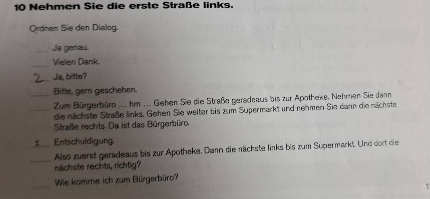 Nehmen Sie die erste Straße links. 
Ordnen Sie den Dialog. 
_Ja genau. 
_Vielen Dank. 
_Ja, bitte? 
_Bitte, gern geschehen. 
Zum Bürgerbüro ... hm ... Gehen Sie die Straße geradeaus bis zur Apotheke. Nehmen Sie dann 
_die nächste Straße links. Gehen Sie weiter bis zum Supermarkt und nehmen Sie dann die nächste 
Straße rechts. Da ist das Bürgerbüro. 
1 Entschuldigung. 
_ 
Also zuerst geradeaus bis zur Apotheke. Dann die nächste links bis zum Supermarkt. Und dort die 
nächste rechts, richtig? 
_ 
Wie komme ich zum Bürgerbüro? 
1