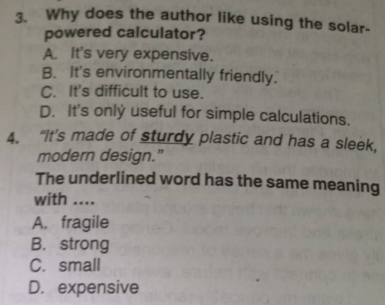 Why does the author like using the solar-
powered calculator?
A. It's very expensive.
B. It's environmentally friendly.
C. It's difficult to use.
D. It's only useful for simple calculations.
4. “It’s made of sturdy plastic and has a sleek,
modern design.”
The underlined word has the same meaning
with ....
A. fragile
B. strong
C. small
D. expensive