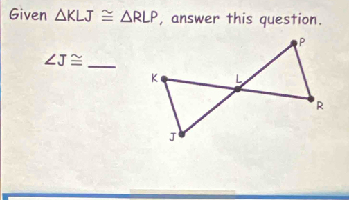 Given △ KLJ≌ △ RLP , answer this question.
∠ J≌ _