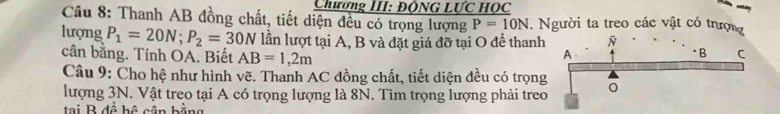 Chương III: ĐÔNG LƯC HỌC 
Câu 8: Thanh AB đồng chất, tiết diện đều có trọng lượng P=10N. Người ta treo các vật có trượng 
lượng P_1=20N; P_2=30N lần lượt tại A, B và đặt giá đỡ tại O để thanh 
cân bằng. Tính OA. Biết AB=1,2m
Câu 9: Cho hệ như hình vẽ. Thanh AC đồng chất, tiết diện đều có trọng 
lượng 3N. Vật treo tại A có trọng lượng là 8N. Tìm trọng lượng phải treo 
tại B đề hệ cận bằng