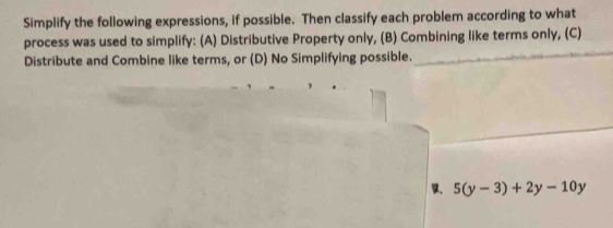 Simplify the following expressions, if possible. Then classify each problem according to what 
process was used to simplify: (A) Distributive Property only, (B) Combining like terms only, (C) 
Distribute and Combine like terms, or (D) No Simplifying possible.
5(y-3)+2y-10y