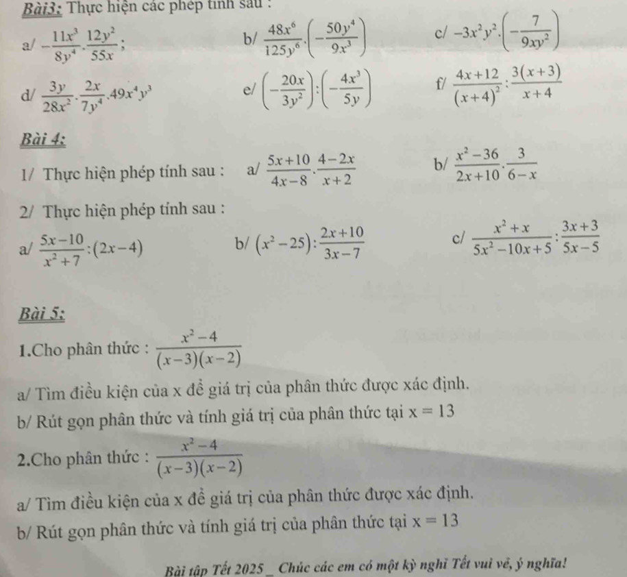 Thực hiện các phép tinh sau :
a/ - 11x^3/8y^4 ·  12y^2/55x ;  48x^6/125y^6 .(- 50y^4/9x^3 ) c/ -3x^2y^2· (- 7/9xy^2 )
b/
d/  3y/28x^2 . 2x/7y^4 .49x^4y^3 (- 20x/3y^2 ):(- 4x^3/5y ) f/ frac 4x+12(x+4)^2: (3(x+3))/x+4 
e/
Bài 4:
1/  Thực hiện phép tính sau : a/  (5x+10)/4x-8 ·  (4-2x)/x+2 
b/  (x^2-36)/2x+10 . 3/6-x 
2/ Thực hiện phép tính sau :
b/
a/  (5x-10)/x^2+7 :(2x-4) (x^2-25): (2x+10)/3x-7 
c/  (x^2+x)/5x^2-10x+5 : (3x+3)/5x-5 
Bài 5:
1.Cho phân thức :  (x^2-4)/(x-3)(x-2) 
a/ Tìm điều kiện của x để giá trị của phân thức được xác định.
b/ Rút gọn phân thức và tính giá trị của phân thức tại x=13
2.Cho phân thức :  (x^2-4)/(x-3)(x-2) 
a/ Tìm điều kiện của x đề giá trị của phân thức được xác định.
b/ Rút gọn phân thức và tính giá trị của phân thức tại x=13
Bài tập Tết 2025 _ Chúc các em có một kỳ nghĩ Tết vuì về, ý nghĩa!