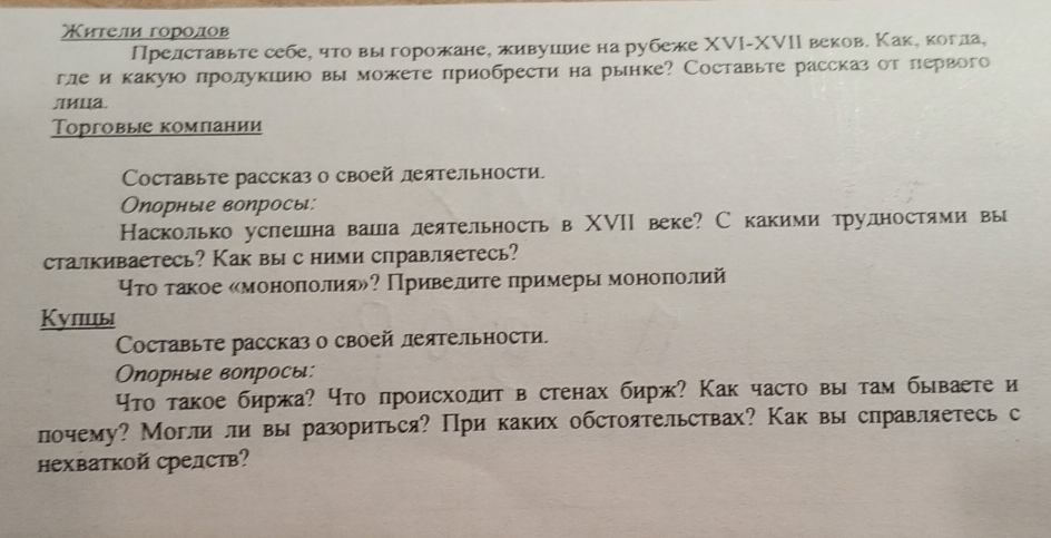 Κители горοдов
Прелставьте себе, что выгорожане, живушие на рубеже ΧVI-XVIΙ веков. Каке когла,
гле и какуюо лролукииюо вы можете приобрести на рынке? Составьте рассказ от первого
Лиuа
ТΤорговые компании
Cоставьте рассказ о своей леятельности,
Опорные вопросы:
Касколько успешна ваша леятельность в ΧVIΙ веке? С какими трудностями вы
статкиваетесь? Как вы с ними справляетесь?
Υτо τакое «моноπолия»? Привелите примеры моноπолий
Кулцы
Cоставьте рассказ о своей леятельности.
Οпорные воηросы:
Что такое биржа? что происходит в стенах бирж? Как часто вы там бываете и
почему? Могли ли вы разориться? При каких обстоятельствах? Как вы справляетесь с
нехваткой средств?