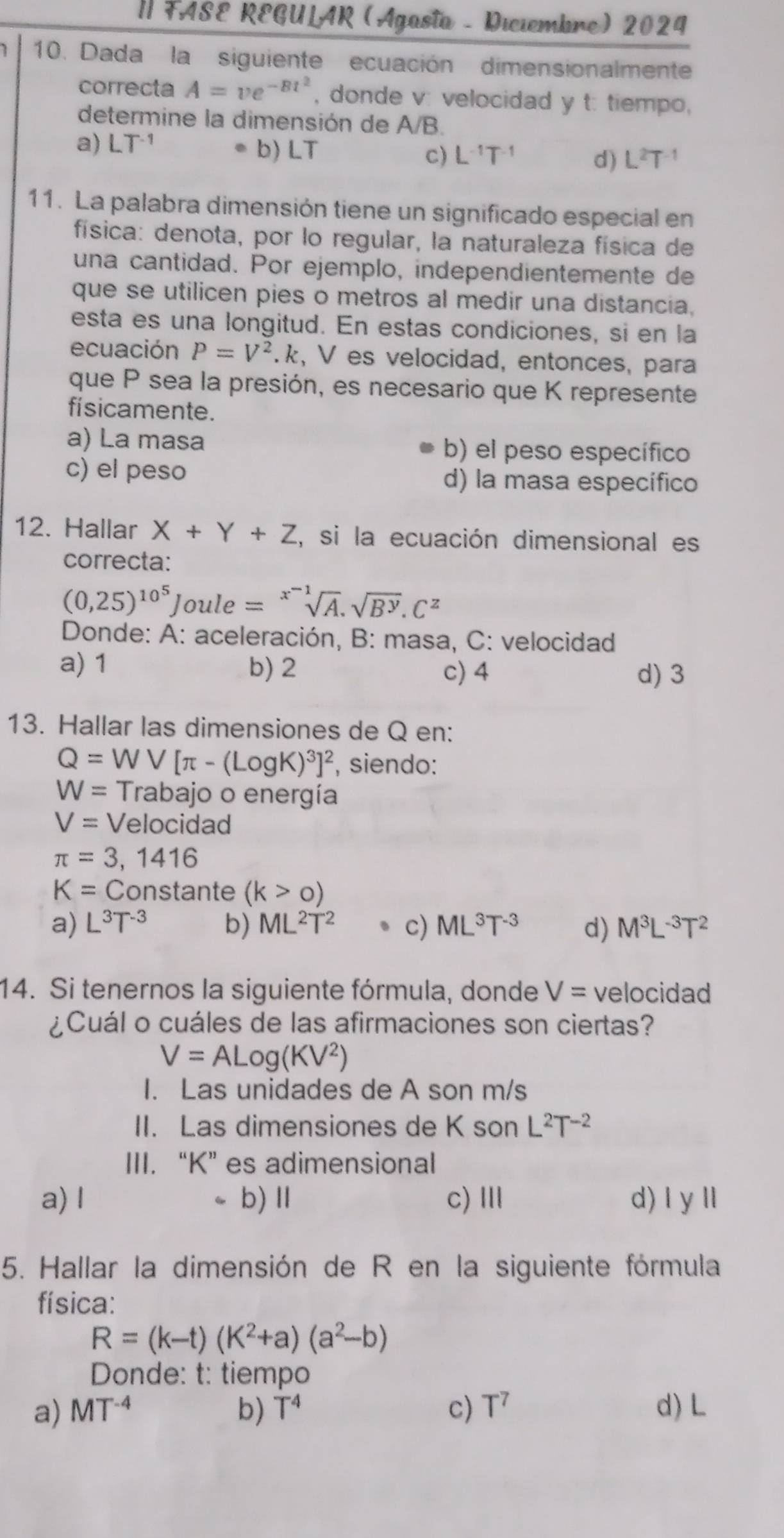 FASE REGULAR (Agasta - Diciembre) 2024
10. Dada la siguiente ecuación dimensionalmente
correcta A=ve^(-Bt^2) , donde v: velocidad y t: tiempo,
determine la dimensión de A/B.
.
a) LT^(-1) b) LT c) L^(-1)T^(-1) d) L^2T
11. La palabra dimensión tiene un significado especial en
física: denota, por lo regular, la naturaleza física de
una cantidad. Por ejemplo, independientemente de
que se utilicen pies o metros al medir una distancia,
esta es una longitud. En estas condiciones, si en la
ecuación P=V^2 k, V es velocidad, entonces, para
que P sea la presión, es necesario que K represente
fí sicamente.
a) La masa b) el peso específico
c) el peso d) la masa específico
12. Hallar X+Y+Z , si la ecuación dimensional es
correcta:
(0,25)^10^5 Joule =sqrt[x^(-1)](A).sqrt(B^y).C^z
Donde: A: aceleración, B: masa, C: velocidad
a) 1 b) 2 c) 4 d) 3
13. Hallar las dimensiones de Q en:
Q=WV[π -(LogK)^3]^2 , siendo:
W= Trabajo o energía
V= Velocidad
π =3,1416
K=C_0 nst ante (k>0)
a) L^3T^(-3) b) ML^2T^2 c) ML^3T^(-3) d) M^3L^(-3)T^2
14. Si tenernos la siguiente fórmula, donde V= velocidad
¿Cuál o cuáles de las afirmaciones son ciertas?
V=ALog(KV^2)
I. Las unidades de A son m/s
II. Las dimensiones de K son L^2T^(-2)
III. “K” es adimensional
a) I 、 b)Ⅱ c)Ⅲ d) |y||
5. Hallar la dimensión de R en la siguiente fórmula
física:
R=(k-t)(K^2+a)(a^2-b)
Donde: t: tiempo
a) MT^(-4) b) T^4 c) T^7 d) L