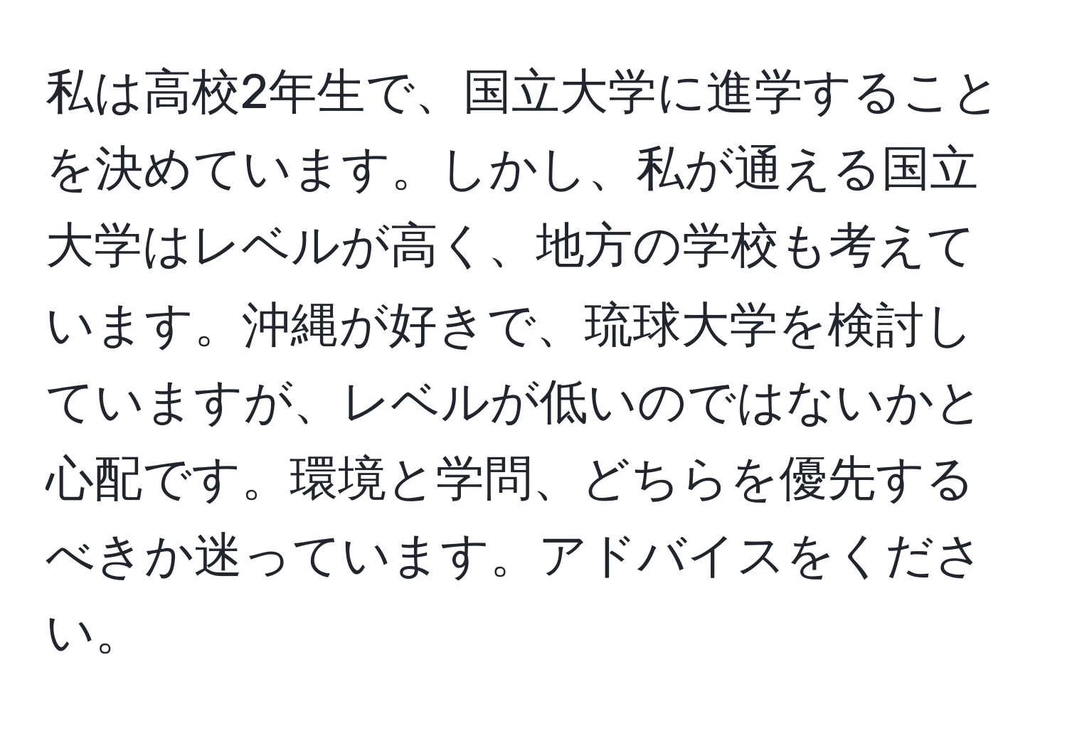 私は高校2年生で、国立大学に進学することを決めています。しかし、私が通える国立大学はレベルが高く、地方の学校も考えています。沖縄が好きで、琉球大学を検討していますが、レベルが低いのではないかと心配です。環境と学問、どちらを優先するべきか迷っています。アドバイスをください。