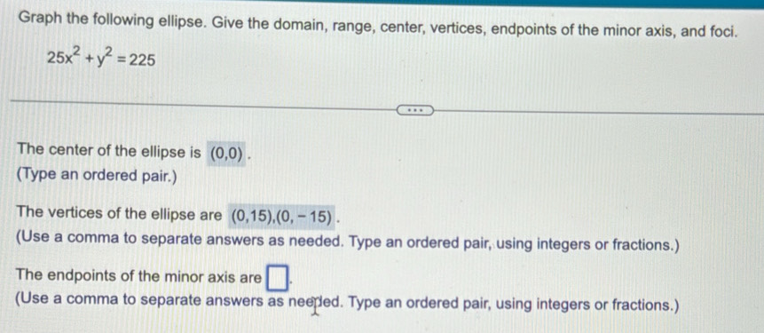 Graph the following ellipse. Give the domain, range, center, vertices, endpoints of the minor axis, and foci.
25x^2+y^2=225
The center of the ellipse is (0,0). 
(Type an ordered pair.) 
The vertices of the ellipse are (0,15), (0,-15). 
(Use a comma to separate answers as needed. Type an ordered pair, using integers or fractions.) 
The endpoints of the minor axis are □ . 
(Use a comma to separate answers as neeped. Type an ordered pair, using integers or fractions.)
