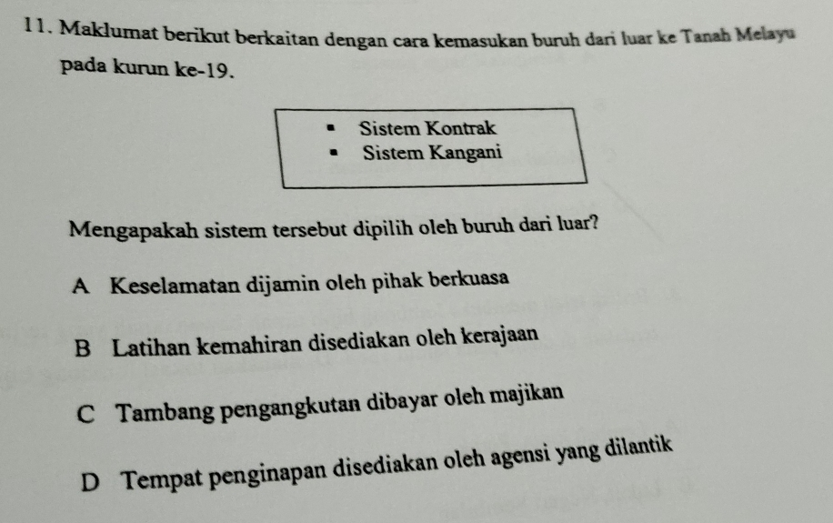 l1. Maklumat berikut berkaitan dengan cara kemasukan buruh dari luar ke Tanah Melayu
pada kurun ke- 19.
Sistem Kontrak
Sistem Kangani
Mengapakah sistem tersebut dipilih oleh buruh dari luar?
A Keselamatan dijamin oleh pihak berkuasa
B Latihan kemahiran disediakan oleh kerajaan
C Tambang pengangkutan dibayar oleh majikan
D Tempat penginapan disediakan oleh agensi yang dilantik