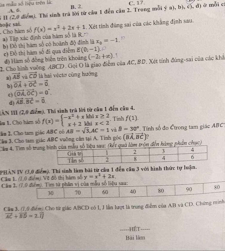 ủa mẫu số liệu trên là: C. 17.
A. 6. B. 2.
V II (2,0 điểm). Thí sinh trã lời từ câu 1 đến câu 2. Trong mỗi ý a), b), c), d) ở mỗi cá
hoặc sai.
. Cho hàm số f(x)=x^2+2x+1. Xét tính đúng sai của các khẳng định sau.
a) Tập xác định của hàm số là R.
b) Đồ thị hàm số có hoành độ đinh là x_0=-1
c) Đồ thị hàm số đi qua điểm E(0;-1)
d) Hàm số đồng biến trên khoảng (-2;+∈fty ). 5
2. Cho hình vuông ABCD. Gọi O là giao điểm của AC, BD. Xét tính đúng-sai của các khắ
a) vector AB và vector CD là hai véctơ cùng hướng
b) vector OA+vector OC=vector 0.
c) (vector OA,vector OC)=0°.
d) vector AB.vector BC=vector 0.
IAN III (2,0 điễm). Thí sinh trã lời từ câu 1 đến câu 4.
âu 1. Cho hàm số f(x)=beginarrayl -x^2+xkhix≥ 2 x+2khix<2endarray.. Tính f(1).
2âu 2. Cho tam giác ABC có AB=sqrt(3),AC=1 và hat B=30° Tính số đo Ếtrong tam giác ABC'
Câu 3. Cho tam giác ABC vuông cân tại A. Tính góc (vector BA,vector BC)
Câu 4. Tìm số trungm tròn đến hàng phần chục)
PHAN IV (3,0 điểm). Thí sinh làm bài từ câu 1 đến câu 3 với hình thức tự luận.
Câu 1. (1,0 điểm).Vẽ đồ thị hàm số y=x^2+2x.
Câu 2. (
Câu 3. (1,0 điểm).Cho tứ giác ABCD có I, J lần lượt là trung điểm của AB và CD. Chứng minh
vector AC+vector BD=2.vector IJ
_HếT_
Bài làm