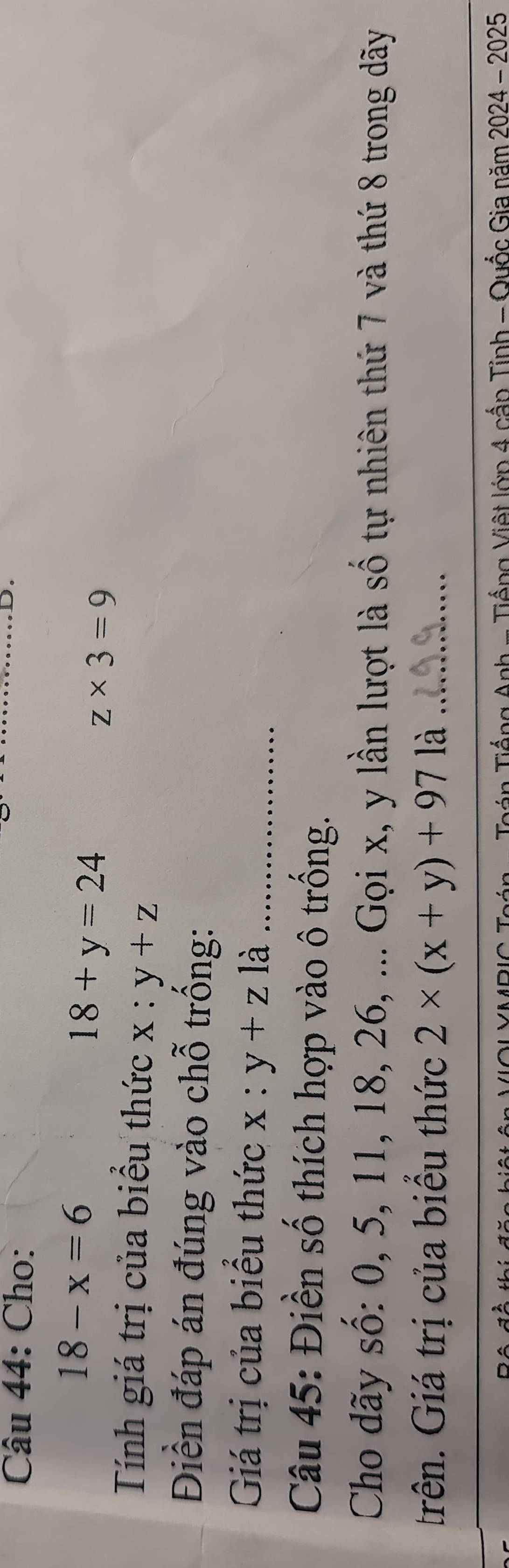 Cho: 
_ 
D.
18-x=6
18+y=24
z* 3=9
Tính giá trị của biểu thức x:y+z
Điền đáp án đúng vào chỗ trống: 
Giá trị của biểu thức x:y+z là_ 
Câu 45: Điền số thích hợp vào ô trống. 
Cho dãy số: 0, 5, 11, 18, 26, ... Gọi x, y lần lượt là số tự nhiên thứ 7 và thứ 8 trong dãy 
trên. Giá trị của biểu thức 2* (x+y)+971dot a _ 
- Tiếng Việt lớp 4 cấn Tỉnh - Quốc Gia năm 2024 - 2025