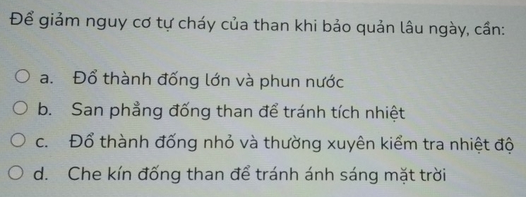 Để giảm nguy cơ tự cháy của than khi bảo quản lâu ngày, cần:
a. Đổ thành đống lớn và phun nước
b. San phẳng đống than để tránh tích nhiệt
c. Đổ thành đống nhỏ và thường xuyên kiểm tra nhiệt độ
d. Che kín đống than để tránh ánh sáng mặt trời