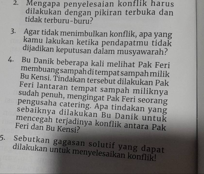 Mengapa penyelesaian konflik harus 
dilakukan dengan pikiran terbuka dan 
tidak terburu-buru? 
3. Agar tidak menimbulkan konflik, apa yang 
kamu lakukan ketika pendapatmu tidak 
dijadikan keputusan dalam musyawarah? 
4. Bu Danik beberapa kali melihat Pak Feri 
membuang sampah di tempat sampah milik 
Bu Kensi. Tindakan tersebut dilakukan Pak 
Feri lantaran tempat sampah miliknya 
sudah penuh, mengingat Pak Feri seorang 
pengusaha catering. Apa tindakan yang 
sebaiknya dilakukan Bu Danik untuk 
mencegah terjadinya konflik antara Pak 
Feri dan Bu Kensi? 
5. Sebutkan gagasan solutif yang dapat 
dilakukan untuk menyelesaikan konflik!