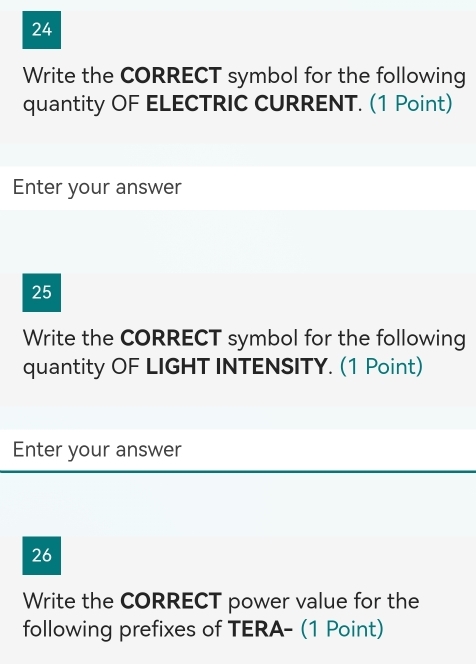 Write the CORRECT symbol for the following 
quantity OF ELECTRIC CURRENT. (1 Point) 
Enter your answer 
25 
Write the CORRECT symbol for the following 
quantity OF LIGHT INTENSITY. (1 Point) 
Enter your answer 
26 
Write the CORRECT power value for the 
following prefixes of TERA- (1 Point)