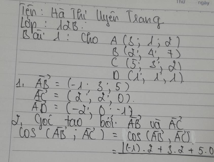 Tén: Hā TQi yěn Tang 
Lon: AaB. 
Báǔ : Cho A(5;1;2)
B(2',4',7)
C(5,3,2)
vector AB=(-1,3,5) D(lambda ',lambda ',lambda )
vector AC=(2,2,0)
vector AD=(-2,0,-1)
yOc tao 0O1 vector AB vvector a.vector AC
cos (overline AB,overline AC)=cos (overline AB,overline AC)
=_ |(-1)· 2+3· 2+5· 0