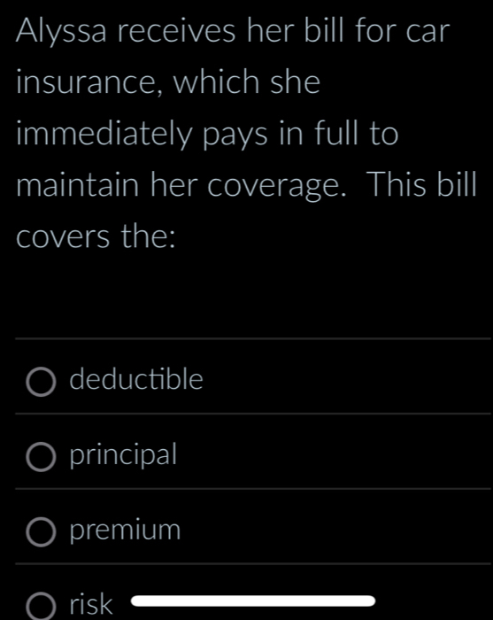 Alyssa receives her bill for car 
insurance, which she 
immediately pays in full to 
maintain her coverage. This bill 
covers the: 
_ 
deductible 
_ 
principal 
_ 
premium 
_ 
_ 
risk 
_