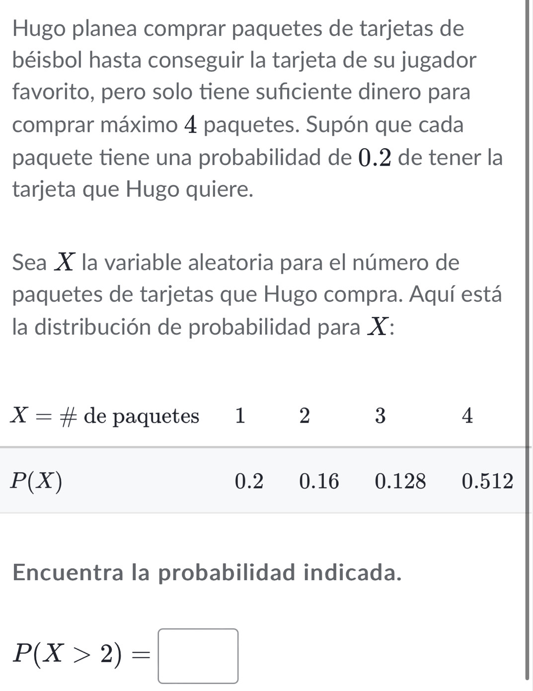 Hugo planea comprar paquetes de tarjetas de
béisbol hasta conseguir la tarjeta de su jugador
favorito, pero solo tiene suficiente dinero para
comprar máximo 4 paquetes. Supón que cada
paquete tiene una probabilidad de 0.2 de tener la
tarjeta que Hugo quiere.
Sea X la variable aleatoria para el número de
paquetes de tarjetas que Hugo compra. Aquí está
la distribución de probabilidad para X:
Encuentra la probabilidad indicada.
P(X>2)=□