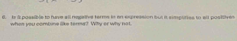 Is It possible to have all negative terms in an expression but it simplifies to all positives 
when you combine like terms? Why or why not