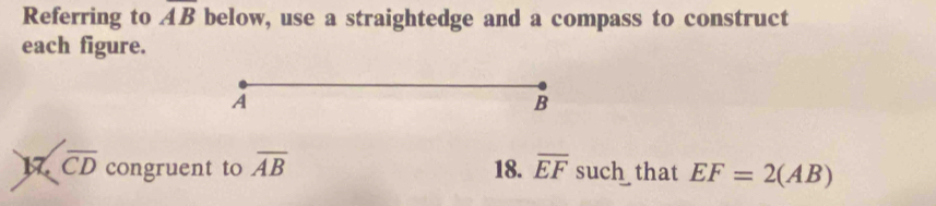 Referring to overline AB below, use a straightedge and a compass to construct 
each figure. 
A
B
17 overline CD congruent to overline AB 18. overline EF such that EF=2(AB)