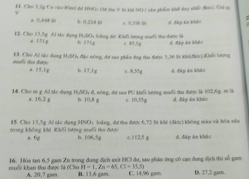 Cho 2,2g Cu vào 20mi 4á 150: 1M thu V ht khế N0 ( shn phim khlt bay nhấc đc), Chú s
V
z. 0,448 b , 0224 3 c 0,336 k 4 báp kn Khhc
12. Cho 13,5g Al tác dụng HASO, loông dư. Khếi hượng muối thu được là
I5Ig b. 171g Á. Mập án khác
13. Cho Al tác dụng H1/SO, đặc nóng, dự sau phần ứng thu được 3,36 lí khi(đkic) Khối lượng
muối thu được
a. 15, 1g b. 17,1g c. ४, 55q đ. đáp án khác
14. Cho m g Al tác dụng HzSO₄ đ, nóng, dư sau PU khối lượng muối thu được là 102, 6g. m là
a. 16,2 g b. 10,8 g c. 10, 55g d. đáp án khác
15. Cho 13,5g Al tác dụng HNO₃ loãng, dự thu được 6,72 lít khí (đktc) không màu và hóa nâu
trong không khí. Khối lượng muối thu được
a. 6g b. 106,5g c. 112.5 g d, đáp án khác
16. Hòa tan 6, 5 gam Zn trong dung dịch axit HCl dư, sau phản ứng cô cạn dung dịch thì số gam
muối khan thu được là (Cho H=1, Zn=65, C1=35,5)
A. 20,7 gam. B. 13, 6 gam. C. 14,96 gam. D. 27,2 gam.