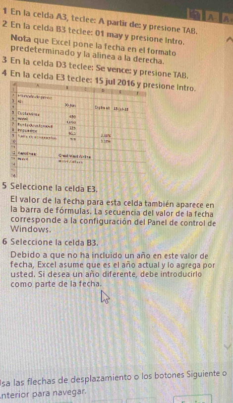 A 
1 En la celda A3, teclee: A partir de: y presione TAB. 
2 En la celda B3 teclee: 01 may y presione Intro. 
Nota que Excel pone la fecha en el formato 
predeterminado y la alinea a la derecha. 
3 En la celda D3 teclee: Se vence: y presione TAB. 
4 En la celda E3 tecione Intro. 
5 Seleccione la celda E3. 
El valor de la fecha para esta celda también aparece en 
la barra de fórmulas. La secuencia del valor de la fecha 
corresponde a la configuración del Panel de control de 
Windows. 
6 Seleccione la celda B3. 
Debido a que no ha incluido un año en este valor de 
fecha, Excel asume que es el año actual y lo agrega por 
usted. Si desea un año diferente, debe introducirlo 
como parte de la fecha. 
Isa las flechas de desplazamiento o los botones Siguiente o 
nterior para navegar.