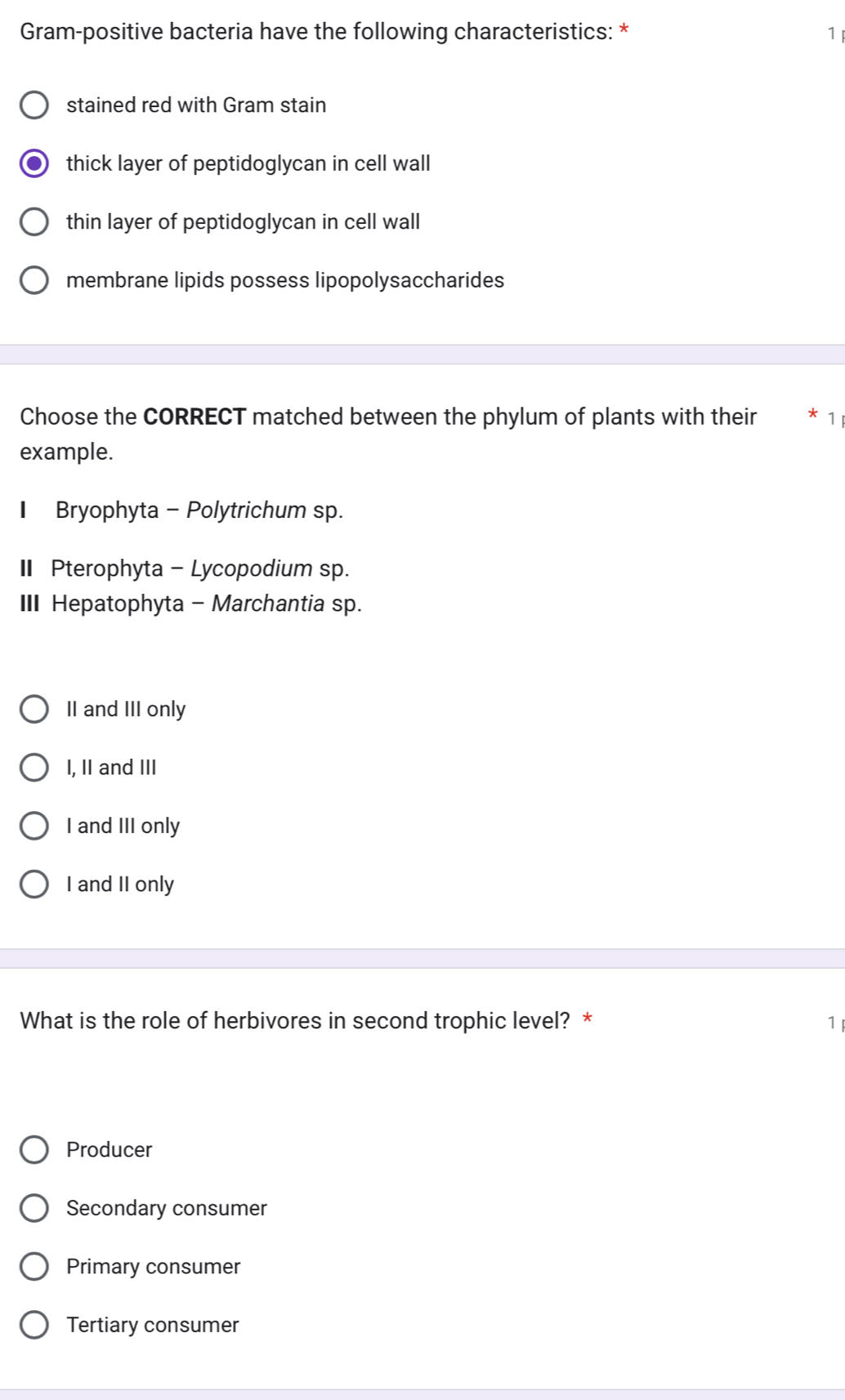 Gram-positive bacteria have the following characteristics: * 1
stained red with Gram stain
thick layer of peptidoglycan in cell wall
thin layer of peptidoglycan in cell wall
membrane lipids possess lipopolysaccharides
Choose the CORRECT matched between the phylum of plants with their * 1
example.
Bryophyta - Polytrichum sp.
I Pterophyta - Lycopodium sp.
II Hepatophyta - Marchantia sp.
II and III only
I, II and III
I and III only
I and II only
What is the role of herbivores in second trophic level? * 1
Producer
Secondary consumer
Primary consumer
Tertiary consumer